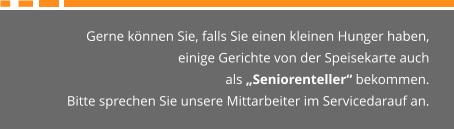 Gerne können Sie, falls Sie einen kleinen Hunger haben,  einige Gerichte von der Speisekarte auch  als „Seniorenteller“ bekommen. Bitte sprechen Sie unsere Mittarbeiter im Servicedarauf an.