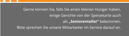 Gerne können Sie, falls Sie einen kleinen Hunger haben,  einige Gerichte von der Speisekarte auch  als „Seniorenteller“ bekommen. Bitte sprechen Sie unsere Mittarbeiter im Service darauf an.