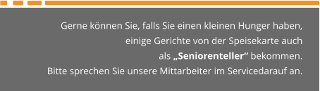 Gerne können Sie, falls Sie einen kleinen Hunger haben,  einige Gerichte von der Speisekarte auch  als „Seniorenteller“ bekommen. Bitte sprechen Sie unsere Mittarbeiter im Servicedarauf an.
